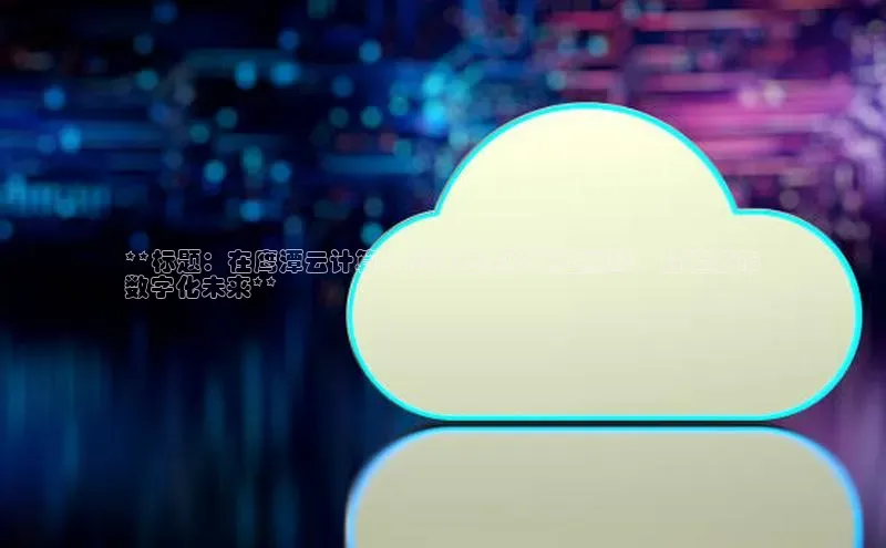 杏鑫平台注册官网百度网盘**标题：在鹰潭云计算中心开启你的职业巅峰，打造城市
数字化未来**