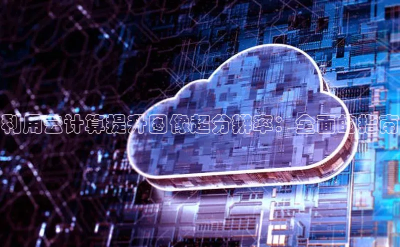 杏鑫注册平台官方网站ARGA公司利用云计算提升图像超分辨率：全面的指南