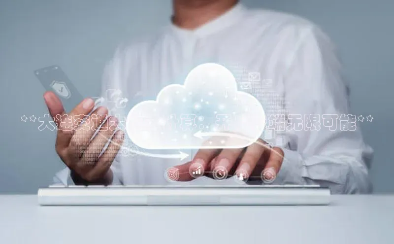 杏鑫平台注册官网阿里尔公司**大连交通大学云计算：开启云端无限可能**