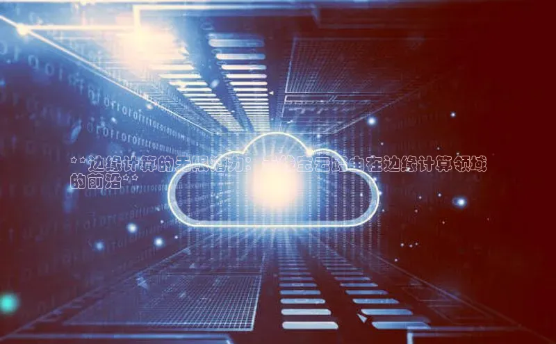 杏鑫平台注册登录华策影视**边缘计算的无限潜力：无线宝云路由在边缘计算领域
的前沿**