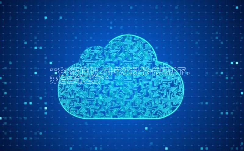 杏鑫平台注册官网阿里尔公司**在<深信服云计算模拟器>的呵护下，
开启云端之旅**