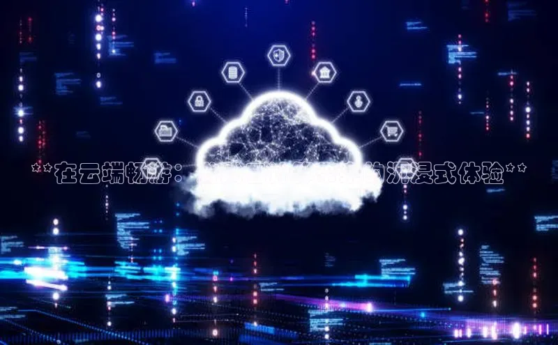 杏鑫登陆测速登录百度识图**在云端畅游：游戏云计算带来的沉浸式体验**