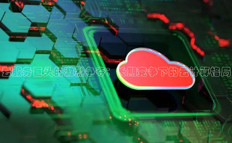 杏鑫新闻光魔科技云服务巨头的激烈争夺：长期竞争下的云计算格局