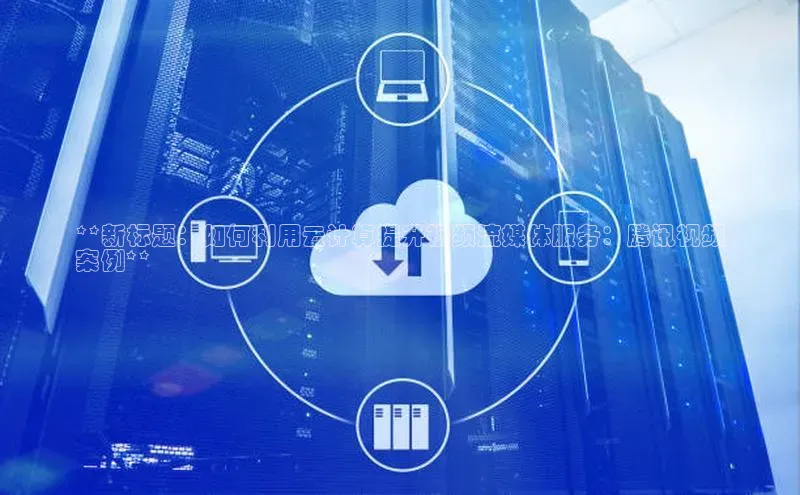 杏鑫新闻光魔科技**新标题：如何利用云计算提升视频流媒体服务：腾讯视频
案例**