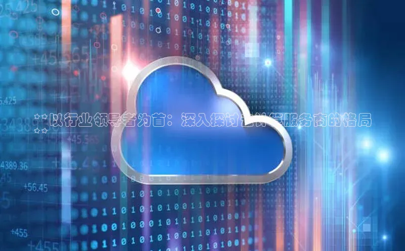 杏鑫平台手机登录入口小度商城**以行业领导者为首：深入探讨云计算服务商的格局
**